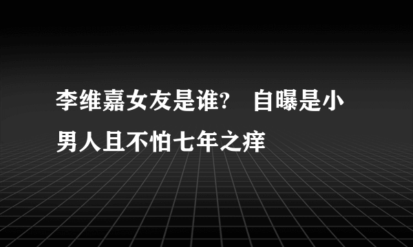 李维嘉女友是谁?   自曝是小男人且不怕七年之痒