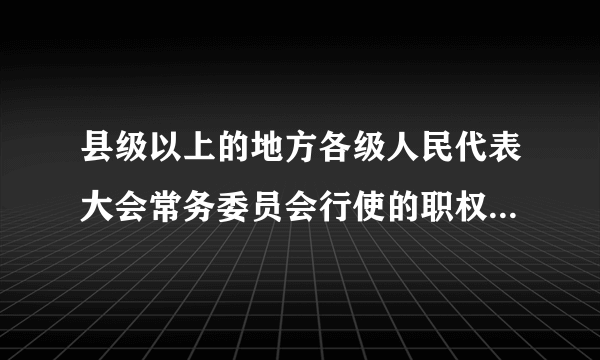 县级以上的地方各级人民代表大会常务委员会行使的职权有哪些？