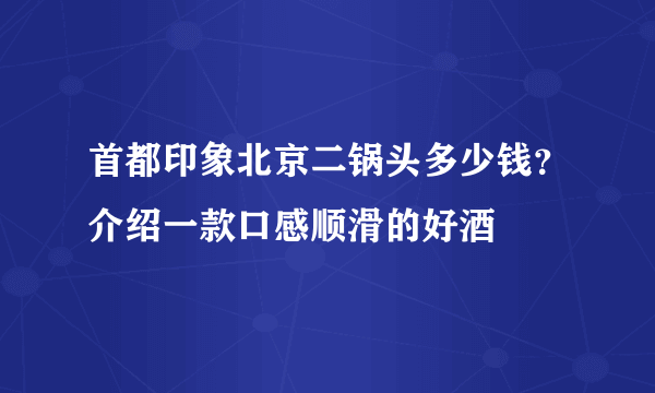 首都印象北京二锅头多少钱？介绍一款口感顺滑的好酒