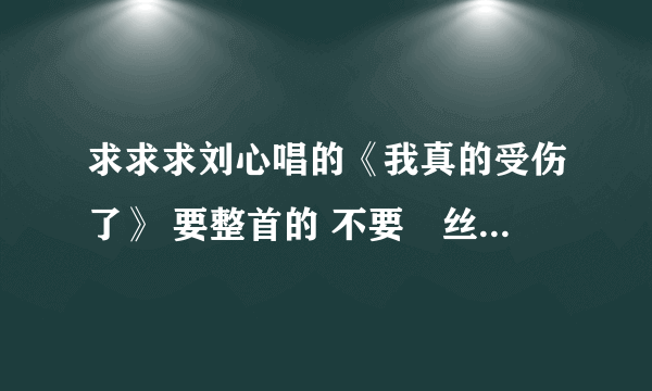 求求求刘心唱的《我真的受伤了》 要整首的 不要屌丝男士里截下来的