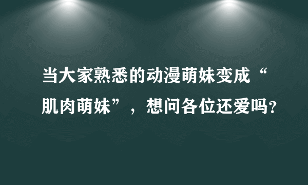 当大家熟悉的动漫萌妹变成“肌肉萌妹”，想问各位还爱吗？