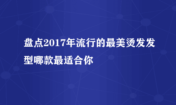 盘点2017年流行的最美烫发发型哪款最适合你