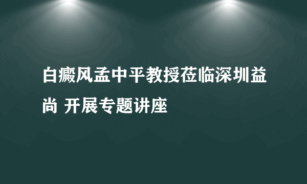 白癜风孟中平教授莅临深圳益尚 开展专题讲座