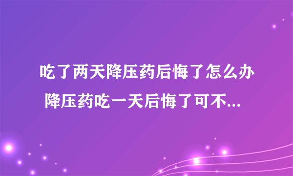 吃了两天降压药后悔了怎么办 降压药吃一天后悔了可不可以不吃