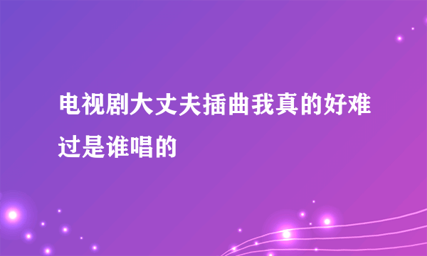 电视剧大丈夫插曲我真的好难过是谁唱的