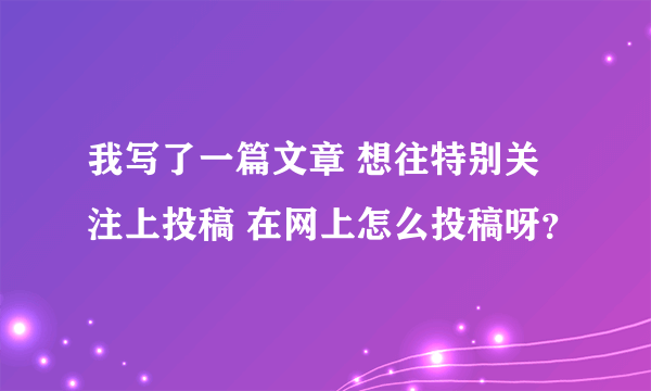 我写了一篇文章 想往特别关注上投稿 在网上怎么投稿呀？