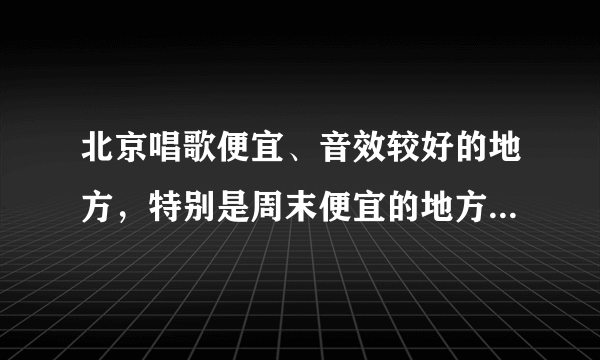 北京唱歌便宜、音效较好的地方，特别是周末便宜的地方有哪些？