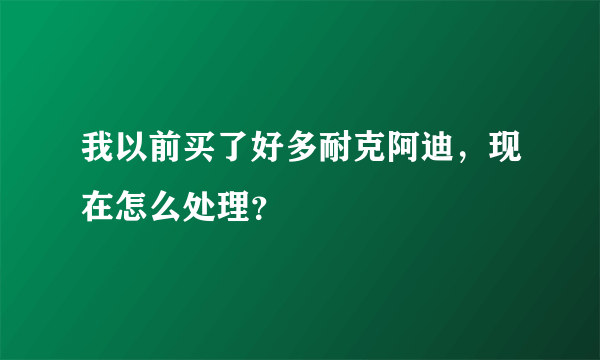 我以前买了好多耐克阿迪，现在怎么处理？