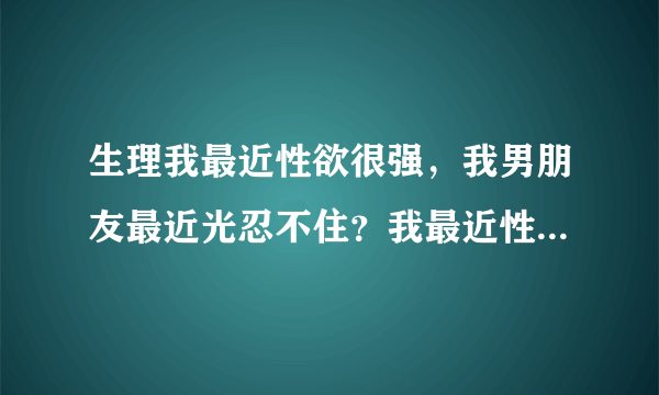 生理我最近性欲很强，我男朋友最近光忍不住？我最近性...