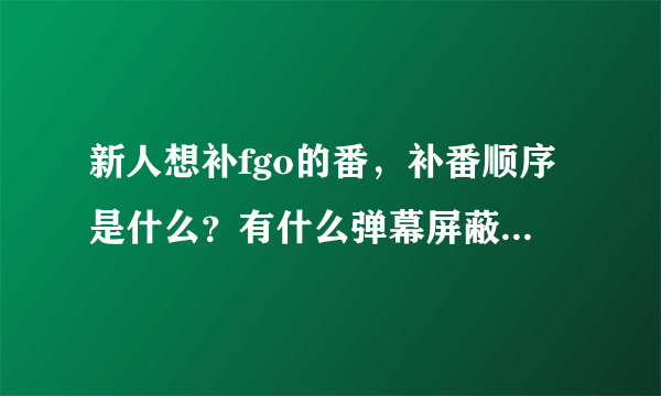 新人想补fgo的番，补番顺序是什么？有什么弹幕屏蔽关键词吗？