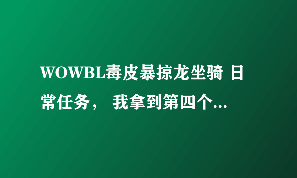 WOWBL毒皮暴掠龙坐骑 日常任务， 我拿到第四个牙齿之后 就找不到今天的任务怎么做了，各位高手帮帮我吧