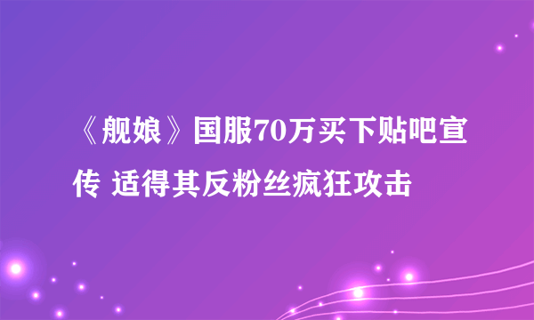 《舰娘》国服70万买下贴吧宣传 适得其反粉丝疯狂攻击