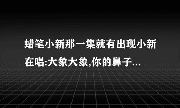 蜡笔小新那一集就有出现小新在唱:大象大象,你的鼻子为什么那么长.......................