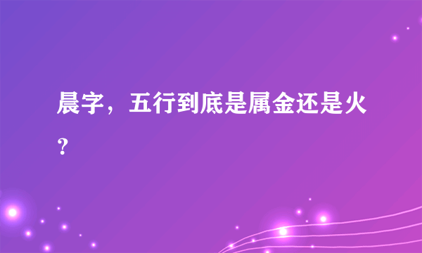 晨字，五行到底是属金还是火？