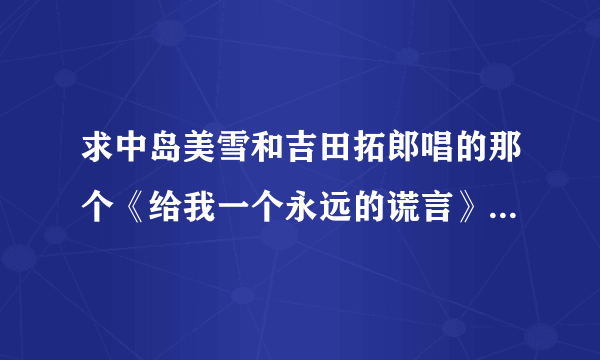 求中岛美雪和吉田拓郎唱的那个《给我一个永远的谎言》 最好是三个版本的都给我发过来。。。。。谢谢了