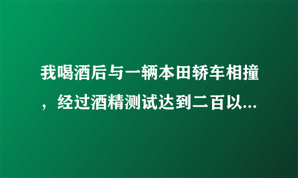 我喝酒后与一辆本田轿车相撞，经过酒精测试达到二百以上，请问这种情况处理结果会怎样