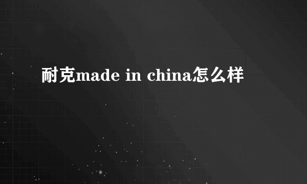 耐克made in china怎么样