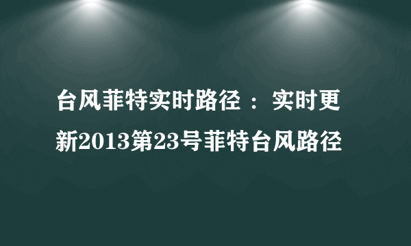 台风菲特实时路径 ：实时更新2013第23号菲特台风路径