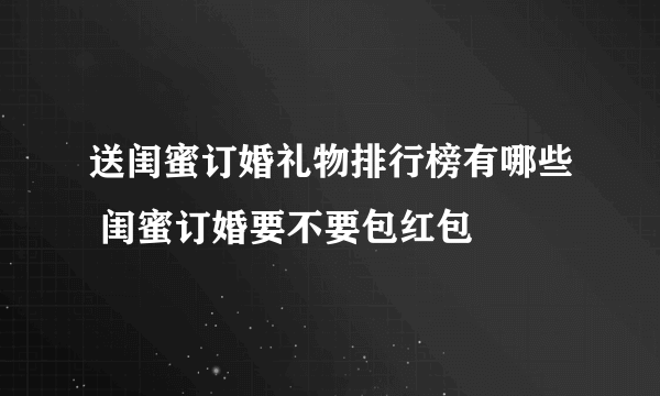 送闺蜜订婚礼物排行榜有哪些 闺蜜订婚要不要包红包