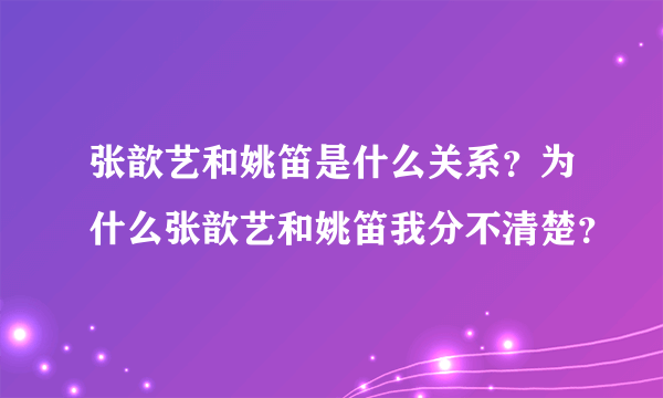 张歆艺和姚笛是什么关系？为什么张歆艺和姚笛我分不清楚？