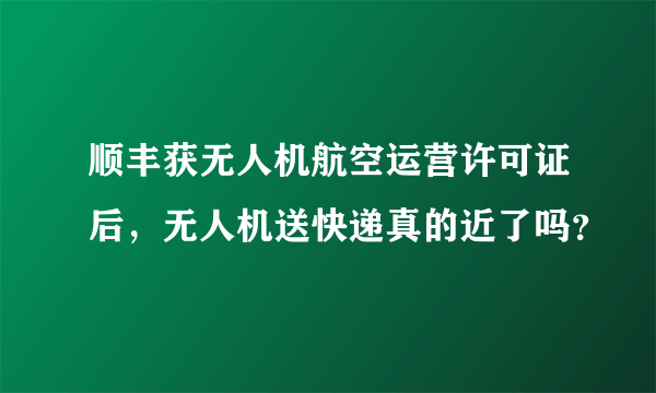 顺丰获无人机航空运营许可证后，无人机送快递真的近了吗？