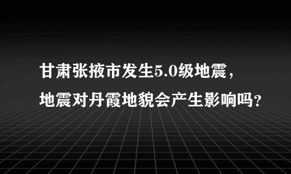 甘肃张掖市发生5.0级地震，地震对丹霞地貌会产生影响吗？