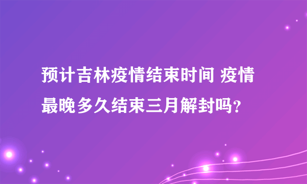 预计吉林疫情结束时间 疫情最晚多久结束三月解封吗？