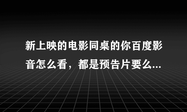 新上映的电影同桌的你百度影音怎么看，都是预告片要么就是下载垃圾播放器的，跪求有链接的。求高手解答