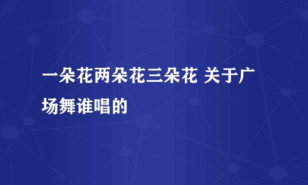 一朵花两朵花三朵花 关于广场舞谁唱的