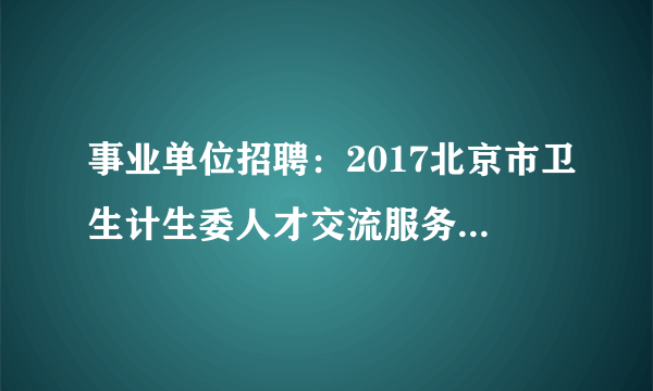 事业单位招聘：2017北京市卫生计生委人才交流服务中心招聘1人公告