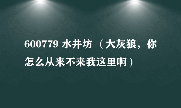 600779 水井坊 （大灰狼，你怎么从来不来我这里啊）