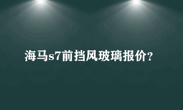 海马s7前挡风玻璃报价？