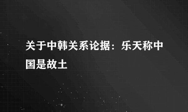 关于中韩关系论据：乐天称中国是故土