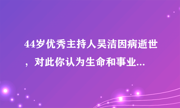 44岁优秀主持人吴洁因病逝世，对此你认为生命和事业哪个更重要一些呢？