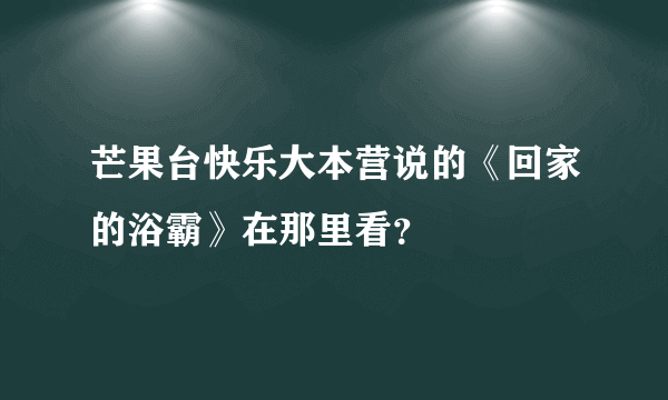 芒果台快乐大本营说的《回家的浴霸》在那里看？