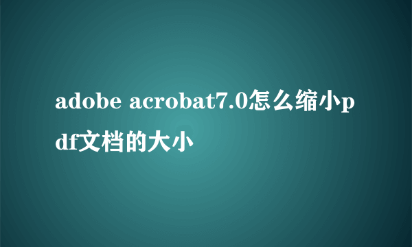 adobe acrobat7.0怎么缩小pdf文档的大小