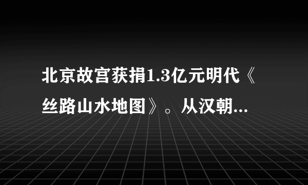 北京故宫获捐1.3亿元明代《丝路山水地图》。从汉朝便存在的丝绸之路上，都运输过哪些货物？