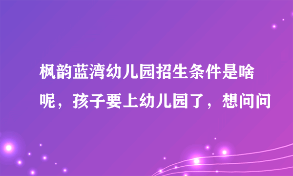 枫韵蓝湾幼儿园招生条件是啥呢，孩子要上幼儿园了，想问问