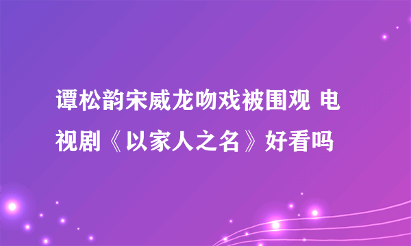 谭松韵宋威龙吻戏被围观 电视剧《以家人之名》好看吗