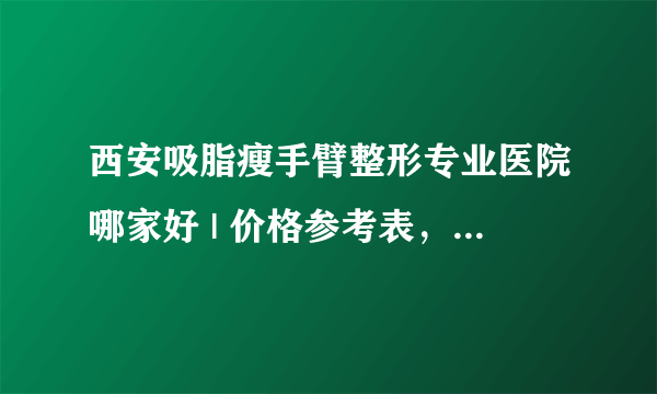 西安吸脂瘦手臂整形专业医院哪家好 | 价格参考表，心里有数！_如何减掉手臂上的脂肪