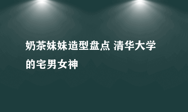 奶茶妹妹造型盘点 清华大学的宅男女神