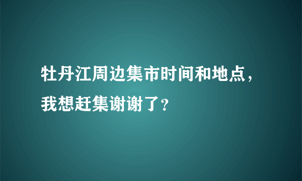 牡丹江周边集市时间和地点，我想赶集谢谢了？