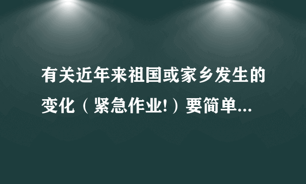 有关近年来祖国或家乡发生的变化（紧急作业!）要简单清楚点,不超过90字!高赏!