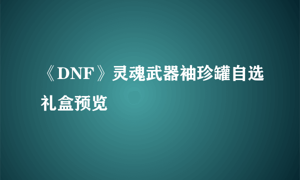 《DNF》灵魂武器袖珍罐自选礼盒预览