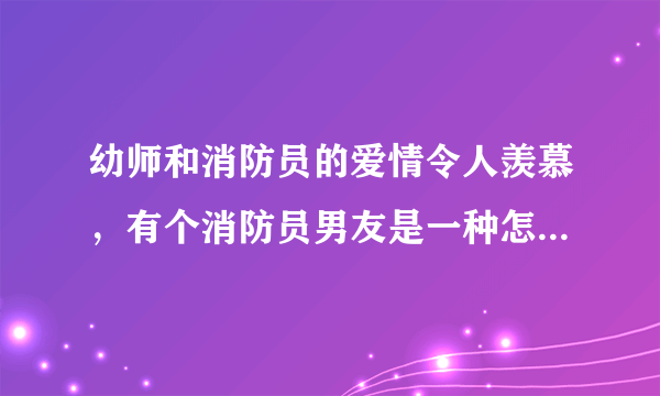 幼师和消防员的爱情令人羡慕，有个消防员男友是一种怎样的体验？