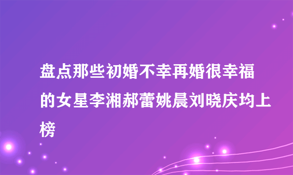 盘点那些初婚不幸再婚很幸福的女星李湘郝蕾姚晨刘晓庆均上榜