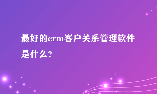 最好的crm客户关系管理软件是什么？