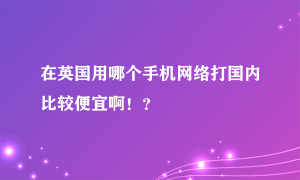 在英国用哪个手机网络打国内比较便宜啊！？