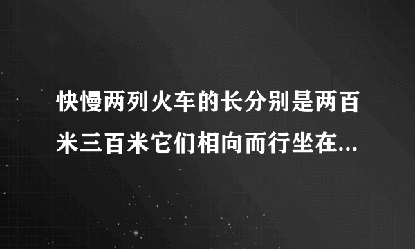 快慢两列火车的长分别是两百米三百米它们相向而行坐在慢车上的人见快车通过窗口的时间是八秒则坐在快车上