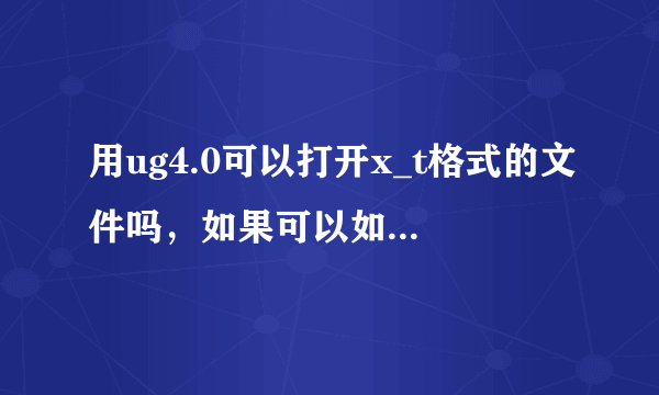 用ug4.0可以打开x_t格式的文件吗，如果可以如何打开？